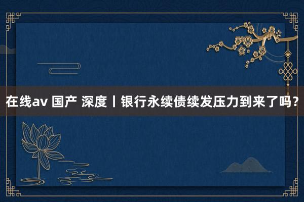 在线av 国产 深度丨银行永续债续发压力到来了吗？