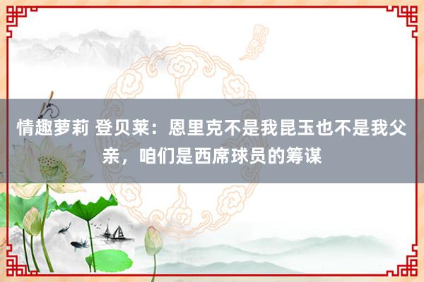 情趣萝莉 登贝莱：恩里克不是我昆玉也不是我父亲，咱们是西席球员的筹谋