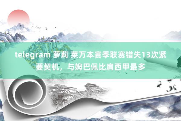 telegram 萝莉 莱万本赛季联赛错失13次紧要契机，与姆巴佩比肩西甲最多