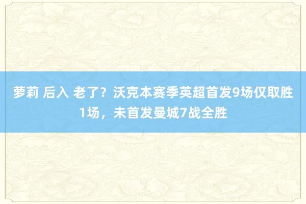 萝莉 后入 老了？沃克本赛季英超首发9场仅取胜1场，未首发曼城7战全胜