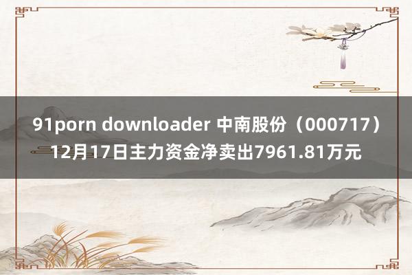 91porn downloader 中南股份（000717）12月17日主力资金净卖出7961.81万元