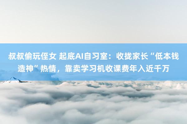 叔叔偷玩侄女 起底AI自习室：收拢家长“低本钱造神”热情，靠卖学习机收课费年入近千万