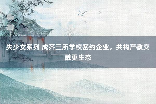 失少女系列 成齐三所学校签约企业，共构产教交融更生态