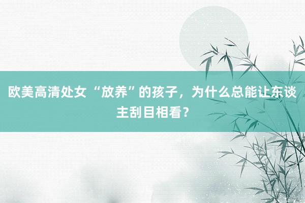 欧美高清处女 “放养”的孩子，为什么总能让东谈主刮目相看？