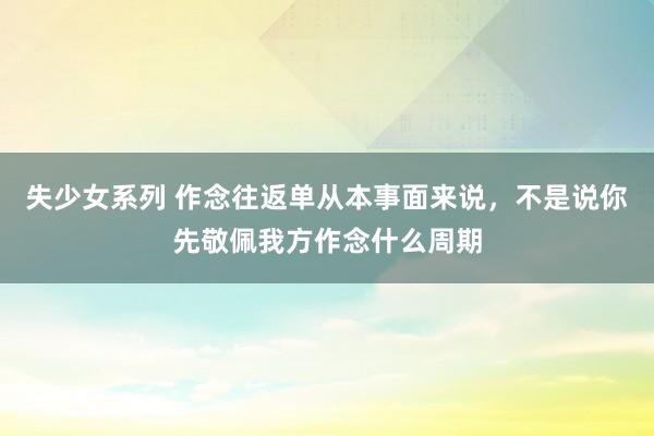 失少女系列 作念往返单从本事面来说，不是说你先敬佩我方作念什么周期