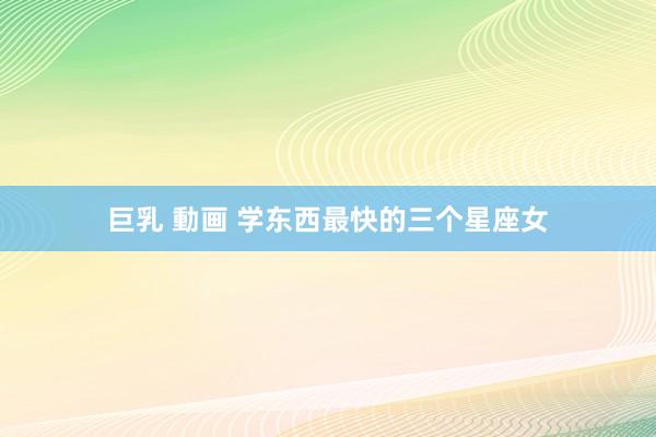 巨乳 動画 学东西最快的三个星座女