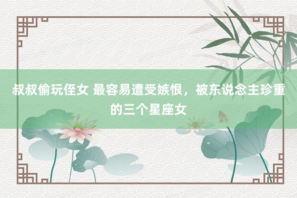 叔叔偷玩侄女 最容易遭受嫉恨，被东说念主珍重的三个星座女