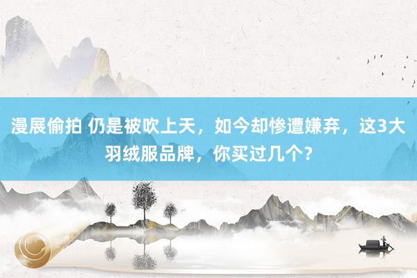 漫展偷拍 仍是被吹上天，如今却惨遭嫌弃，这3大羽绒服品牌，你买过几个？