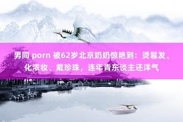 男同 porn 被62岁北京奶奶惊艳到：烫鬈发、化浓妆、戴珍珠，连年青东谈主还洋气