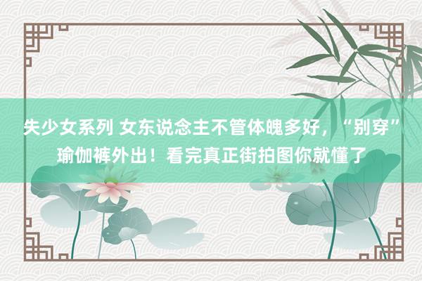 失少女系列 女东说念主不管体魄多好，“别穿”瑜伽裤外出！看完真正街拍图你就懂了