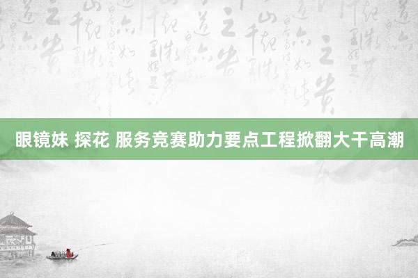 眼镜妹 探花 服务竞赛助力要点工程掀翻大干高潮