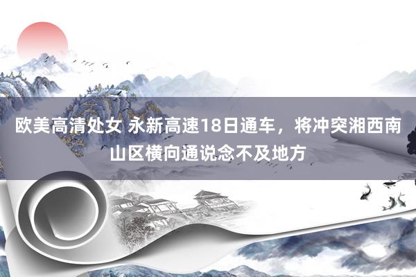 欧美高清处女 永新高速18日通车，将冲突湘西南山区横向通说念不及地方