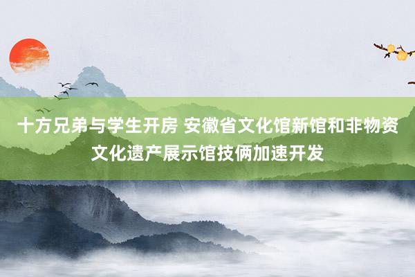 十方兄弟与学生开房 安徽省文化馆新馆和非物资文化遗产展示馆技俩加速开发