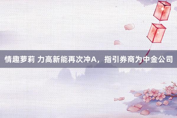 情趣萝莉 力高新能再次冲A，指引券商为中金公司