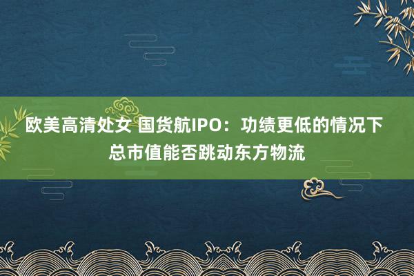 欧美高清处女 国货航IPO：功绩更低的情况下 总市值能否跳动东方物流
