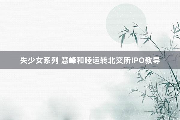 失少女系列 慧峰和睦运转北交所IPO教导
