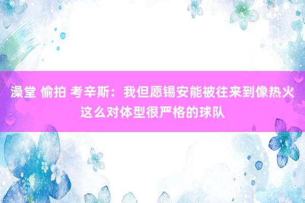 澡堂 偷拍 考辛斯：我但愿锡安能被往来到像热火这么对体型很严格的球队