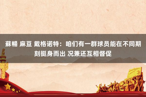 蘇暢 麻豆 戴格诺特：咱们有一群球员能在不同期刻挺身而出 况兼还互相督促