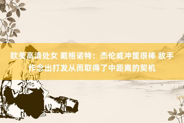 欧美高清处女 戴格诺特：杰伦威冲筐很棒 敌手作念出打发从而取得了中距离的契机