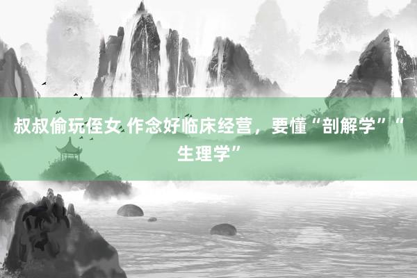 叔叔偷玩侄女 作念好临床经营，要懂“剖解学”“生理学”