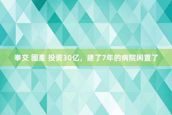 拳交 國產 投资30亿，建了7年的病院闲置了