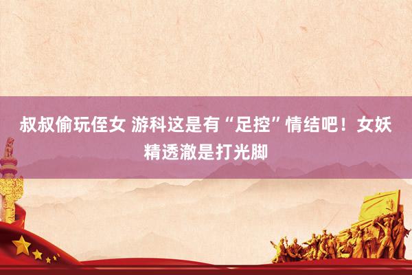 叔叔偷玩侄女 游科这是有“足控”情结吧！女妖精透澈是打光脚
