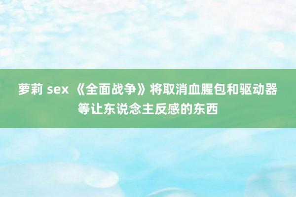 萝莉 sex 《全面战争》将取消血腥包和驱动器等让东说念主反感的东西