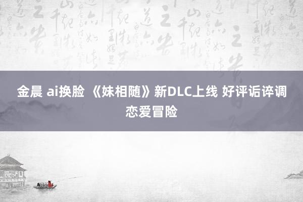 金晨 ai换脸 《妹相随》新DLC上线 好评诟谇调恋爱冒险