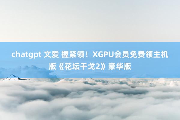 chatgpt 文爱 握紧领！XGPU会员免费领主机版《花坛干戈2》豪华版