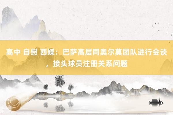 高中 自慰 西媒：巴萨高层同奥尔莫团队进行会谈，接头球员注册关系问题