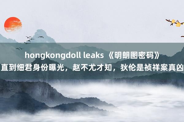 hongkongdoll leaks 《明朗图密码》直到细君身份曝光，赵不尤才知，狄伦是祯祥案真凶