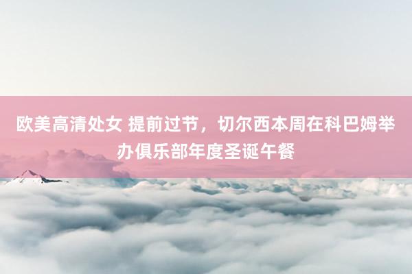 欧美高清处女 提前过节，切尔西本周在科巴姆举办俱乐部年度圣诞午餐