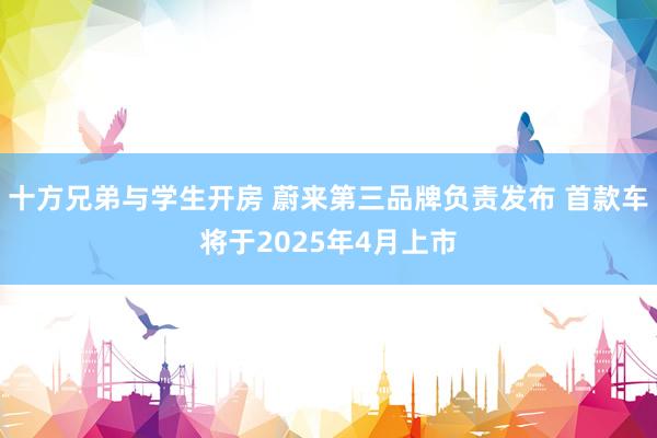 十方兄弟与学生开房 蔚来第三品牌负责发布 首款车将于2025年4月上市