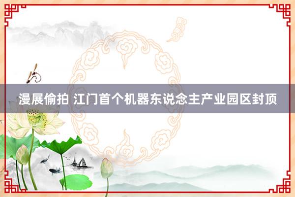 漫展偷拍 江门首个机器东说念主产业园区封顶