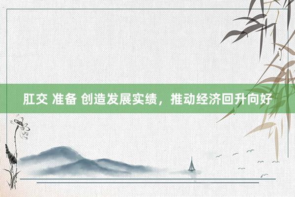肛交 准备 创造发展实绩，推动经济回升向好