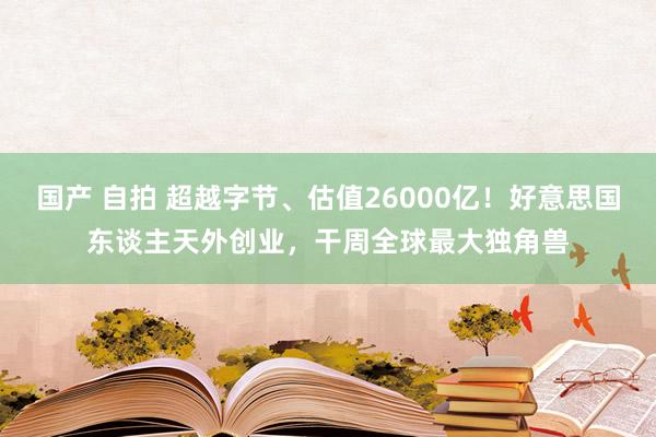 国产 自拍 超越字节、估值26000亿！好意思国东谈主天外创业，干周全球最大独角兽