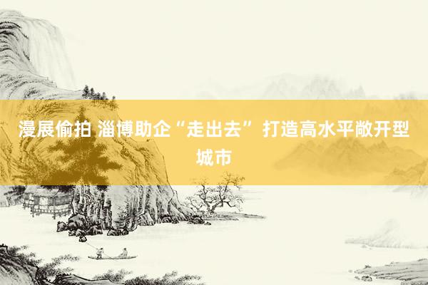 漫展偷拍 淄博助企“走出去” 打造高水平敞开型城市
