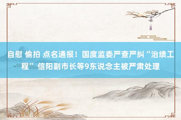 自慰 偷拍 点名通报！国度监委严查严纠“治绩工程” 信阳副市长等9东说念主被严肃处理