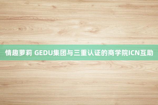 情趣萝莉 GEDU集团与三重认证的商学院ICN互助