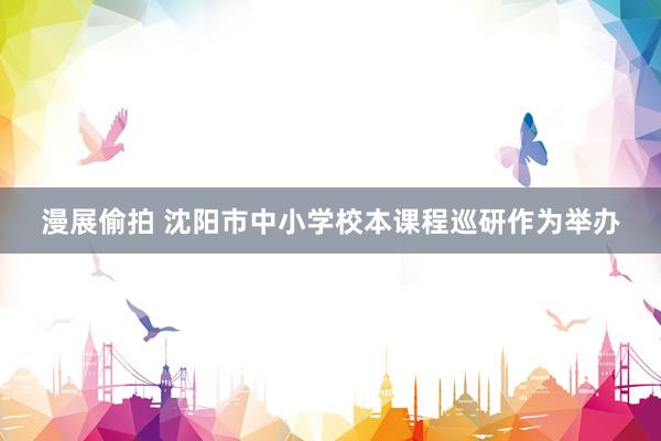 漫展偷拍 沈阳市中小学校本课程巡研作为举办