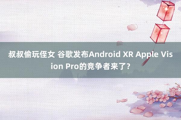叔叔偷玩侄女 谷歌发布Android XR Apple Vision Pro的竞争者来了？