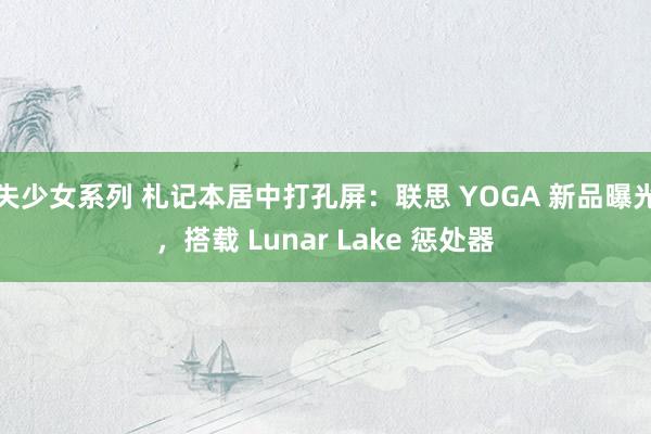 失少女系列 札记本居中打孔屏：联思 YOGA 新品曝光，搭载 Lunar Lake 惩处器