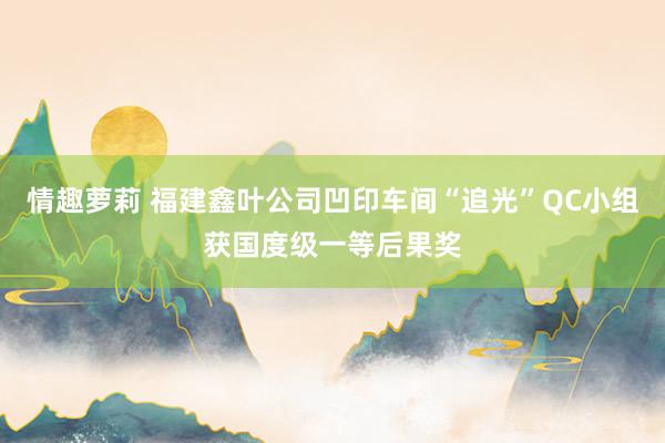 情趣萝莉 福建鑫叶公司凹印车间“追光”QC小组获国度级一等后果奖