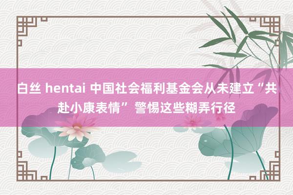 白丝 hentai 中国社会福利基金会从未建立“共赴小康表情” 警惕这些糊弄行径
