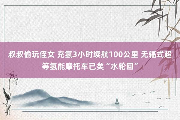 叔叔偷玩侄女 充氢3小时续航100公里 无辐式超等氢能摩托车已矣“水轮回”