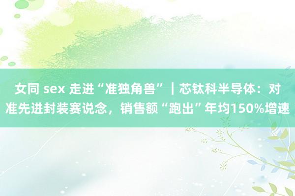 女同 sex 走进“准独角兽”｜芯钛科半导体：对准先进封装赛说念，销售额“跑出”年均150%增速