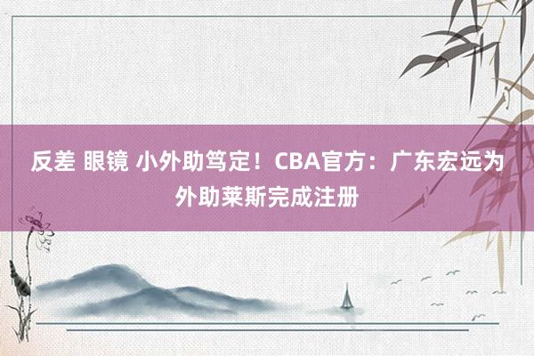 反差 眼镜 小外助笃定！CBA官方：广东宏远为外助莱斯完成注册