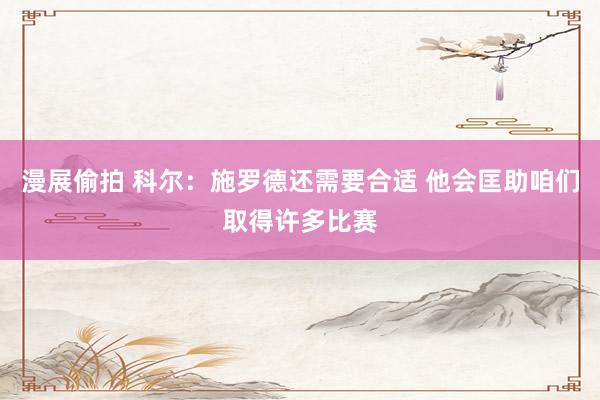 漫展偷拍 科尔：施罗德还需要合适 他会匡助咱们取得许多比赛