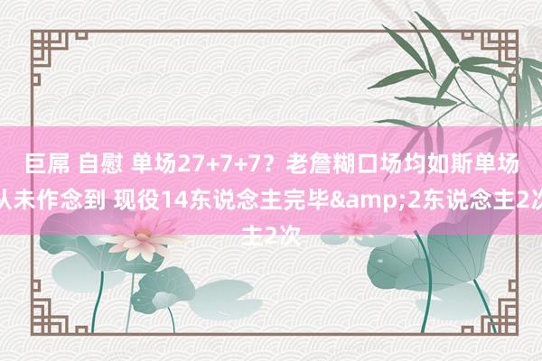 巨屌 自慰 单场27+7+7？老詹糊口场均如斯单场从未作念到 现役14东说念主完毕&2东说念主2次