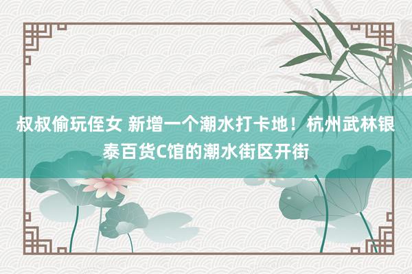 叔叔偷玩侄女 新增一个潮水打卡地！杭州武林银泰百货C馆的潮水街区开街